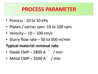 • Process : 10 to 50 kPa
• Platen / carrier rpm: 10 to 100 rpm
• Velocity – 10 – 100 cm/s
• Slurry flow rate – 50 to 500 m/min
Typical material removal rate
• Oxide CMP – 2800 A ∘ / min
• Metal CMP – 3500 A∘ / min
PROCESS PARAMETER
 