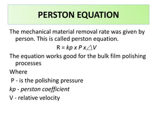 The mechanical material removal rate was given by
person. This is called perston equation.
R = kp x P x△V
The equation works good for the bulk film polishing
processes
Where
P - is the polishing pressure
kp - perston coefficient
V - relative velocity
PERSTON EQUATION
 