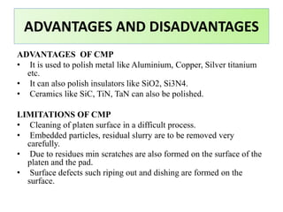 ADVANTAGES OF CMP
• It is used to polish metal like Aluminium, Copper, Silver titanium
etc.
• It can also polish insulators like SiO2, Si3N4.
• Ceramics like SiC, TiN, TaN can also be polished.
LIMITATIONS OF CMP
• Cleaning of platen surface in a difficult process.
• Embedded particles, residual slurry are to be removed very
carefully.
• Due to residues min scratches are also formed on the surface of the
platen and the pad.
• Surface defects such riping out and dishing are formed on the
surface.
ADVANTAGES AND DISADVANTAGES
 