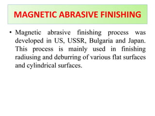 • Magnetic abrasive finishing process was
developed in US, USSR, Bulgaria and Japan.
This process is mainly used in finishing
radiusing and deburring of various flat surfaces
and cylindrical surfaces.
MAGNETIC ABRASIVE FINISHING
 