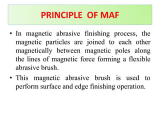 • In magnetic abrasive finishing process, the
magnetic particles are joined to each other
magnetically between magnetic poles along
the lines of magnetic force forming a flexible
abrasive brush.
• This magnetic abrasive brush is used to
perform surface and edge finishing operation.
PRINCIPLE OF MAF
 