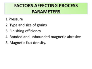 1.Pressure
2. Type and size of grains
3. Finishing efficiency
4. Bonded and unbounded magnetic abrasive
5. Magnetic flux density.
FACTORS AFFECTING PROCESS
PARAMETERS
 