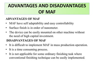 ADVANTAGES OF MAF
• MAF have self adaptability and easy controllability
• Surface finish is in order of nanometer.
• The device can be easily mounted on other machine without
the need of high capital investment.
DISADVANTAGES OF MAF
• It is difficult to implement MAF in mass production operation.
• It is a time consuming process.
• It is not applicable for some ordinary finishing task where
conventional finishing technique can be easily implemented.
ADVANTAGES AND DISADVANTAGES
OF MAF
 