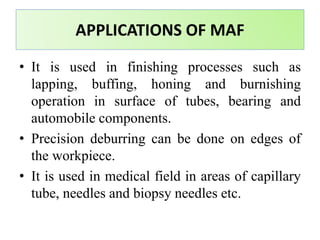 • It is used in finishing processes such as
lapping, buffing, honing and burnishing
operation in surface of tubes, bearing and
automobile components.
• Precision deburring can be done on edges of
the workpiece.
• It is used in medical field in areas of capillary
tube, needles and biopsy needles etc.
APPLICATIONS OF MAF
 