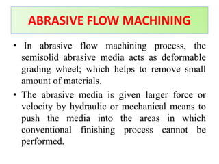 • In abrasive flow machining process, the
semisolid abrasive media acts as deformable
grading wheel; which helps to remove small
amount of materials.
• The abrasive media is given larger force or
velocity by hydraulic or mechanical means to
push the media into the areas in which
conventional finishing process cannot be
performed.
ABRASIVE FLOW MACHINING
 
