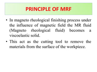 • In magneto rheological finishing process under
the influence of magnetic field the MR fluid
(Magneto rheological fluid) becomes a
viscoelastic solid.
• This act as the cutting tool to remove the
materials from the surface of the workpiece.
PRINCIPLE OF MRF
 