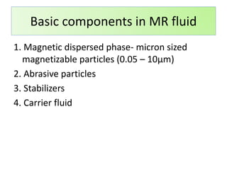 1. Magnetic dispersed phase- micron sized
magnetizable particles (0.05 – 10μm)
2. Abrasive particles
3. Stabilizers
4. Carrier fluid
Basic components in MR fluid
 