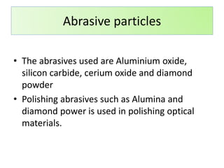 • The abrasives used are Aluminium oxide,
silicon carbide, cerium oxide and diamond
powder
• Polishing abrasives such as Alumina and
diamond power is used in polishing optical
materials.
Abrasive particles
 