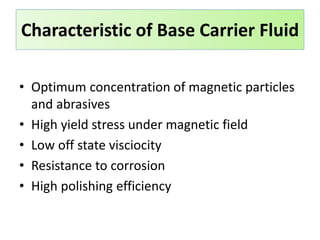 • Optimum concentration of magnetic particles
and abrasives
• High yield stress under magnetic field
• Low off state visciocity
• Resistance to corrosion
• High polishing efficiency
Characteristic of Base Carrier Fluid
 