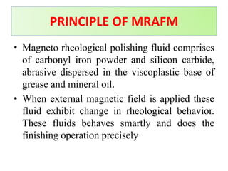 • Magneto rheological polishing fluid comprises
of carbonyl iron powder and silicon carbide,
abrasive dispersed in the viscoplastic base of
grease and mineral oil.
• When external magnetic field is applied these
fluid exhibit change in rheological behavior.
These fluids behaves smartly and does the
finishing operation precisely
PRINCIPLE OF MRAFM
 