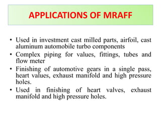 • Used in investment cast milled parts, airfoil, cast
aluminum automobile turbo components
• Complex piping for values, fittings, tubes and
flow meter
• Finishing of automotive gears in a single pass,
heart values, exhaust manifold and high pressure
holes.
• Used in finishing of heart valves, exhaust
manifold and high pressure holes.
APPLICATIONS OF MRAFF
 