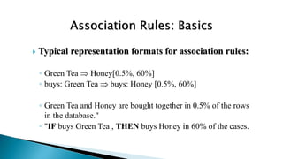  Typical representation formats for association rules:
◦ Green Tea  Honey[0.5%, 60%]
◦ buys: Green Tea  buys: Honey [0.5%, 60%]
◦ Green Tea and Honey are bought together in 0.5% of the rows
in the database."
◦ "IF buys Green Tea , THEN buys Honey in 60% of the cases.
 