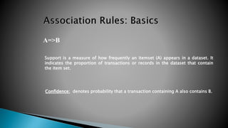 A=>B
Support is a measure of how frequently an itemset (A) appears in a dataset. It
indicates the proportion of transactions or records in the dataset that contain
the item set.
Confidence: denotes probability that a transaction containing A also contains B.
 