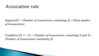 Support(X) = (Number of transactions containing X) / (Total number
of transactions)
Confidence(X => Y) = (Number of transactions containing X and Y) /
(Number of transactions containing X)
 