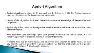  Apriori algorithm is given by R. Agrawal and R. Srikant in 1994 for finding frequent
item sets in a dataset for Boolean association rule.
 Name of the algorithm is Apriori because it uses prior knowledge of frequent itemset
properties.
 Apriori algorithm refers to the algorithm which is used to calculate the association rules
between objects.
 This algorithm uses two steps “join” and “prune” to reduce the search space. It is an
iterative approach to discover the most frequent item sets.
 It means how two or more objects are related to one another. In other words, we can
say that the Apriori algorithm is an association rule leaning that analyses that people
who bought product A also bought product.
 