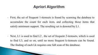 • First, the set of frequent 1-itemsets is found by scanning the database to
accumulate the count for each item, and collecting those items that
satisfy minimum support. The resulting set is denoted by L1.
• Next, L1 is used to find L2 , the set of frequent 2-itemsets, which is used
to find L3, and so on, until no more frequent k-itemsets can be found.
The finding of each Lk requires one full scan of the database.
 