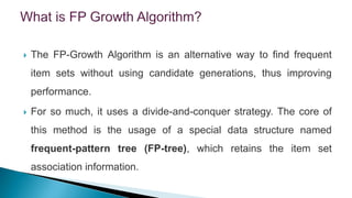  The FP-Growth Algorithm is an alternative way to find frequent
item sets without using candidate generations, thus improving
performance.
 For so much, it uses a divide-and-conquer strategy. The core of
this method is the usage of a special data structure named
frequent-pattern tree (FP-tree), which retains the item set
association information.
 