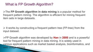 The FP Growth algorithm in data mining is a popular method for
frequent pattern mining. The algorithm is efficient for mining frequent
item sets in large datasets.
 It works by constructing a frequent pattern tree (FP-tree) from the
input dataset.
FP Growth algorithm was developed by Han in 2000 and is a powerful
tool for frequent pattern mining in data mining. It is widely used in
various applications such as market basket analysis, bioinformatics, and
web usage mining.
What is FP Growth Algorithm?
 