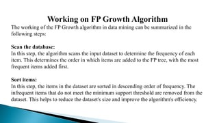 Working on FP Growth Algorithm
The working of the FP Growth algorithm in data mining can be summarized in the
following steps:
Scan the database:
In this step, the algorithm scans the input dataset to determine the frequency of each
item. This determines the order in which items are added to the FP tree, with the most
frequent items added first.
Sort items:
In this step, the items in the dataset are sorted in descending order of frequency. The
infrequent items that do not meet the minimum support threshold are removed from the
dataset. This helps to reduce the dataset's size and improve the algorithm's efficiency.
 