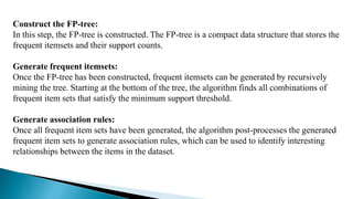 Construct the FP-tree:
In this step, the FP-tree is constructed. The FP-tree is a compact data structure that stores the
frequent itemsets and their support counts.
Generate frequent itemsets:
Once the FP-tree has been constructed, frequent itemsets can be generated by recursively
mining the tree. Starting at the bottom of the tree, the algorithm finds all combinations of
frequent item sets that satisfy the minimum support threshold.
Generate association rules:
Once all frequent item sets have been generated, the algorithm post-processes the generated
frequent item sets to generate association rules, which can be used to identify interesting
relationships between the items in the dataset.
 