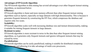 Advantages of FP Growth Algorithm
The FP Growth algorithm in data mining has several advantages over other frequent itemset mining
algorithms, as mentioned below:
Efficiency:
FP Growth algorithm is faster and more memory-efficient than other frequent itemset mining
algorithms such as Apriori, especially on large datasets with high dimensionality. This is because it
generates frequent itemsets by constructing the FP-Tree, which compresses the database and
requires only two scans.
Scalability:
FP Growth algorithm scales well with increasing database size and itemset dimensionality, making
it suitable for mining frequent itemsets in large datasets.
Resistant to noise:
FP Growth algorithm is more resistant to noise in the data than other frequent itemset mining
algorithms, as it generates only frequent itemsets and ignores infrequent itemsets that may be
caused by noise.
Parallelization:
FP Growth algorithm can be easily parallelized, making it suitable for distributed computing
environments and allowing it to take advantage of multi-core processors.
 