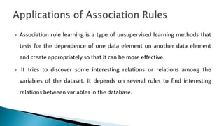  Association rule learning is a type of unsupervised learning methods that
tests for the dependence of one data element on another data element
and create appropriately so that it can be more effective.
 It tries to discover some interesting relations or relations among the
variables of the dataset. It depends on several rules to find interesting
relations between variables in the database.
 