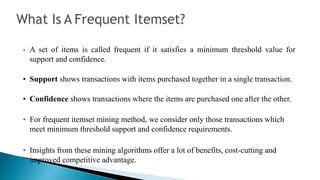 • A set of items is called frequent if it satisfies a minimum threshold value for
support and confidence.
• Support shows transactions with items purchased together in a single transaction.
• Confidence shows transactions where the items are purchased one after the other.
• For frequent itemset mining method, we consider only those transactions which
meet minimum threshold support and confidence requirements.
• Insights from these mining algorithms offer a lot of benefits, cost-cutting and
improved competitive advantage.
 