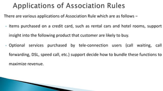 There are various applications of Association Rule which are as follows −
• Items purchased on a credit card, such as rental cars and hotel rooms, support
insight into the following product that customer are likely to buy.
• Optional services purchased by tele-connection users (call waiting, call
forwarding, DSL, speed call, etc.) support decide how to bundle these functions to
maximize revenue.
 
