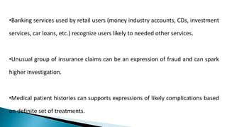 •Banking services used by retail users (money industry accounts, CDs, investment
services, car loans, etc.) recognize users likely to needed other services.
•Unusual group of insurance claims can be an expression of fraud and can spark
higher investigation.
•Medical patient histories can supports expressions of likely complications based
on definite set of treatments.
 