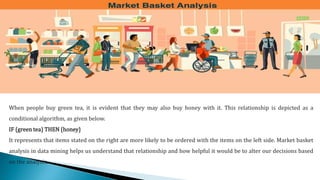 When people buy green tea, it is evident that they may also buy honey with it. This relationship is depicted as a
conditional algorithm, as given below.
IF {green tea} THEN {honey}
It represents that items stated on the right are more likely to be ordered with the items on the left side. Market basket
analysis in data mining helps us understand that relationship and how helpful it would be to alter our decisions based
on the analysis.
 