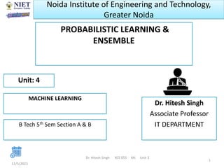 Noida Institute of Engineering and Technology,
Greater Noida
PROBABILISTIC LEARNING &
ENSEMBLE
11/5/2023
Dr. Hitesh Singh KCS 055 ML Unit 3
1
Dr. Hitesh Singh
Associate Professor
IT DEPARTMENT
Unit: 4
MACHINE LEARNING
B Tech 5th Sem Section A & B
 
