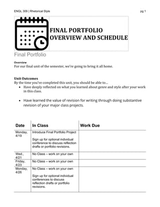 ENGL 309 | Rhetorical Style pg 1
FINAL PORTFOLIO
OVERVIEW AND SCHEDULE
Final Portfolio
Overview
For our final unit of the semester, we’re going to bring it all home.
*
Unit Outcomes
By the time you’ve completed this unit, you should be able to…
• Have deeply reflected on what you learned about genre and style after your work
in this class.
• Have learned the value of revision for writing through doing substantive
revision of your major class projects.
*
Date In Class Work Due
Monday,
4/19
Introduce Final Portfolio Project
Sign up for optional individual
conference to discuss reflection
drafts or portfolio revisions.
Wed.,
4/21
No Class – work on your own
Friday,
4/23
No Class – work on your own
Monday,
4/26
No Class – work on your own
Sign up for optional individual
conferences to discuss
reflection drafts or portfolio
revisions.
 