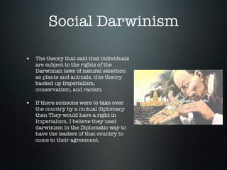 Social Darwinism

• The theory that said that individuals
   are subject to the rights of the
   Darwinian laws of natural selection
   as plants and animals, this theory
   backed up Imperialism,
   conservatism, and racism.

• If there someone were to take over
   the country by a mutual diplomacy
   then They would have a right in
   Imperialism, I believe they used
   darwinism in the Diplomatic way to
   have the leaders of that country to
   come to their agreement.
 