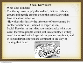 Social Darwinism
             What does it mean?
             The theory, now largely discredited, that individuals,
             groups and people are subject to the same Darwinian
             laws of natural selection.
             -How does this justify the take over of one country by
             another and how is it related to Imperialism?
             Social Darwinism says that you can just take what you
             want, therefore people would just take country’s if they
             anted them. And with Imperialism you are dominant, and
             in social darwinism you are dominant in the way of
             owning their land.




Thursday, December 6, 12
 