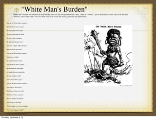 "White Man's Burden"
                   White man’s burden was a historical ideal held by some, not all, European that had a duty , rather a “ burden”, put on themselves to take care of all the other
                   “inferior” races of the earth. This was often used as an excuse for racism, genocide and imperialism.


       Take up the White Man’s burden—

       Send forth the best ye breed—

       Go send your sons to exile

       To serve your captives' need

       To wait in heavy harness

       On ﬂuttered folk and wild—

       Your new-caught, sullen peoples,

       Half devil and half child

       Take up the White Man’s burden

       In patience to abide

       To veil the threat of terror

       And check the show of pride;

       By open speech and simple

       An hundred times made plain

       To seek another’s proﬁt

       And work another’s gain

       Take up the White Man’s burden—

       And reap his old reward:

       The blame of those ye better

       The hate of those ye guard—

       The cry of hosts ye humour

       (Ah slowly) to the light:

       "Why brought ye us from bondage,

       “Our loved Egyptian night?”

       Take up the White Man’s burden-

Thursday, December 6, 12
      Have done with childish days-
 