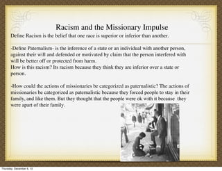 Racism and the Missionary Impulse
       Deﬁne Racism is the belief that one race is superior or inferior than another.

       -Deﬁne Paternalism- is the inference of a state or an individual with another person,
       against their will and defended or motivated by claim that the person interfered with
       will be better off or protected from harm.
       How is this racism? Its racism because they think they are inferior over a state or
       person.

       -How could the actions of missionaries be categorized as paternalistic? The actions of
       missionaries be categorized as paternalistic because they forced people to stay in their
       family, and like them. But they thought that the people were ok with it because they
       were apart of their family.




Thursday, December 6, 12
 