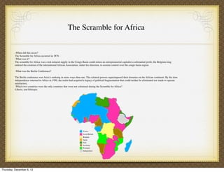 The Scramble for Africa


          -When did this occur?
          The Scramble for Africa occurred in 1876
          -What was it?
          The scramble for Africa was a rich mineral supply in the Congo Basin could return an entrepreneurial capitalist a substantial proﬁt, the Belgium king
          ordered the creation of the international African Association, under his direction, to assume control over the congo basin region.

          -What was the Berlin Conference?

          The Berlin conference was Arica’s undoing in more ways than one. The colonial powers superimposed their domains on the African continent. By the time
          independence returned to Africa in 1950, the realm had acquired a legacy of political fragmentation that could neither be eliminated nor made to operate
          satisfactory.
          -Which two countries were the only countries that were not colonized during the Scramble for Africa?
          Liberia, and Ethiopia.




Thursday, December 6, 12
 