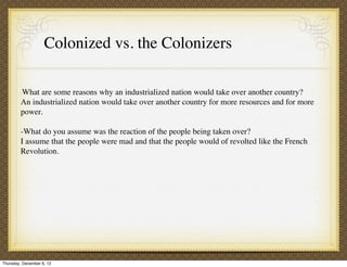 Colonized vs. the Colonizers

         What are some reasons why an industrialized nation would take over another country?
         -

         An industrialized nation would take over another country for more resources and for more
         power.

         -What do you assume was the reaction of the people being taken over?
         I assume that the people were mad and that the people would of revolted like the French
         Revolution.




Thursday, December 6, 12
 