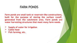 Farm ponds are small tank or reservoir-like constructions,
built for the purpose of storing the surface runoff,
generated from the catchment area. Farm ponds are
water harvesting structures that meet many farm needs.
 Supply of water for irrigation
 Cattle feed
 Fish farming, etc.
FARM PONDS
 