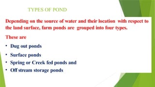 TYPES OF POND
Depending on the source of water and their location with respect to
the land surface, farm ponds are grouped into four types.
These are
• Dug out ponds
• Surface ponds
• Spring or Creek fed ponds and
• Off stream storage ponds
 