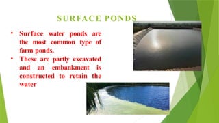 SURFACE PONDS
• Surface water ponds are
the most common type of
farm ponds.
• These are partly excavated
and an embankment is
constructed to retain the
water
 