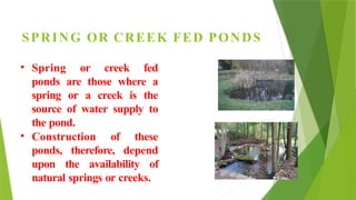 SPRING OR CREEK FED PONDS
• Spring or creek fed
ponds are those where a
spring or a creek is the
source of water supply to
the pond.
• Construction of these
ponds, therefore, depend
upon the availability of
natural springs or creeks.
 
