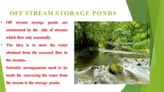 OFF STREAM STORAGE PONDS
• Off stream storage ponds are
constructed by the side of streams
which flow only seasonally.
• The idea is to store the water
obtained from the seasonal flow in
the streams.
• Suitable arrangements need to be
made for conveying the water from
the stream to the storage ponds.
 