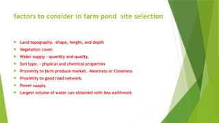 factors to consider in farm pond site selection
 Land topography. -shape, height, and depth
 Vegetation cover.
 Water supply – quantity and quality.
 Soil type. – physical and chemical properties
 Proximity to farm produce market. –Nearness or Closeness
 Proximity to good road network.
 Power supply.
 Largest volume of water can obtained with less earthwork
 