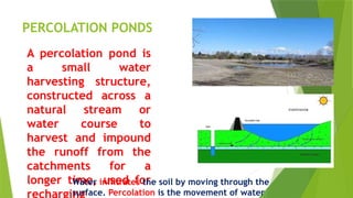 PERCOLATION PONDS
A percolation pond is
a small water
harvesting structure,
constructed across a
natural stream or
water course to
harvest and impound
the runoff from the
catchments for a
longer time, used for
recharging
Water infiltrates the soil by moving through the
surface. Percolation is the movement of water
 