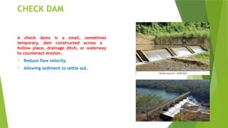 CHECK DAM
A check dams is a small, sometimes
temporary, dam constructed across a
hollow place, drainage ditch, or waterway
to counteract erosion.
 Reduce flow velocity.
 Allowing sediment to settle out.
 