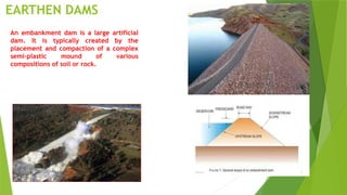 EARTHEN DAMS
An embankment dam is a large artificial
dam. It is typically created by the
placement and compaction of a complex
semi-plastic mound of various
compositions of soil or rock.
 