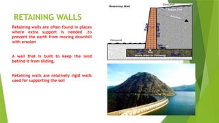 RETAINING WALLS
Retaining walls are often found in places
where extra support is needed .to
prevent the earth from moving downhill
with erosion
A wall that is built to keep the land
behind it from sliding.
Retaining walls are relatively rigid walls
used for supporting the soil
 