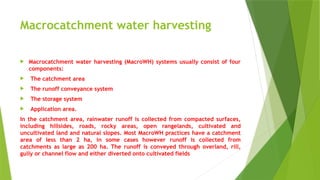 Macrocatchment water harvesting
 Macrocatchment water harvesting (MacroWH) systems usually consist of four
components:
 The catchment area
 The runoff conveyance system
 The storage system
 Application area.
In the catchment area, rainwater runoff is collected from compacted surfaces,
including hillsides, roads, rocky areas, open rangelands, cultivated and
uncultivated land and natural slopes. Most MacroWH practices have a catchment
area of less than 2 ha, in some cases however runoff is collected from
catchments as large as 200 ha. The runoff is conveyed through overland, rill,
gully or channel flow and either diverted onto cultivated fields
 