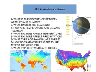Unit 4- Weather and climate
1- WHAT IS THE DIFFERENCE BETWEEN
WEATHER AND CLIMATE?
2- WHAT CAUSES THE SEASONS?
3- HOW ARE TEMPERATURE AND CLIMATE
RELATED?
4- WHAT FACTORS AFFECT TEMPERATURE?
5- WHAT FACTORS AFFECT PRECIPITATION?
6- WHAT TYPES OF RAINFALL ARE THERE?
7- HOW DOES ATMOSPHERIC PRESSURE
AFFECT THE WEATHER?
8- WHAT TYPES OF WINDS ARE THERE?
 